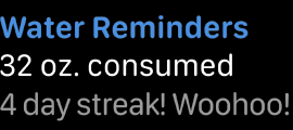 Three lines of left-aligned text. The first line uses blue text to display the words water reminders. The second line uses white text to display the words thirty-two ounces consumed. The third line uses gray text to display the words four day streak, woo hoo.